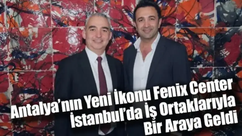 Antalya’nın Yeni İkonu Fenix Center, İstanbul’da İş Ortaklarıyla Bir Araya Geldi
