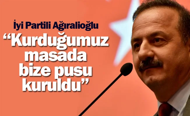 İYİ Partili Ağıralioğlu: Kurduğumuz masada bize pusu kuruldu