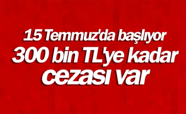 15 Temmuz'da başlıyor, 300 bin TL'ye kadar cezası var