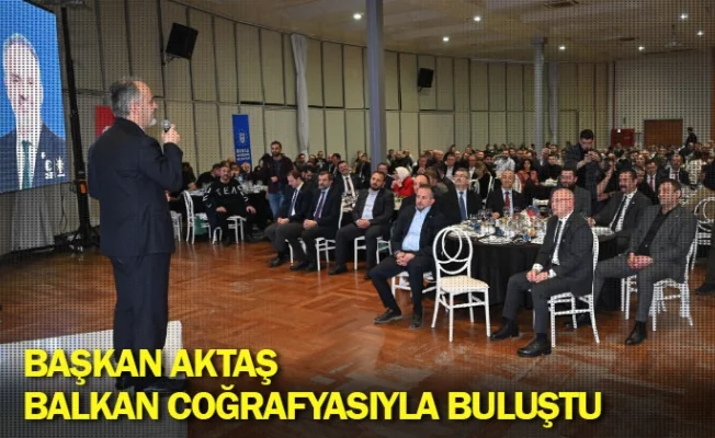 Başkan Aktaş, Balkan coğrafyasıyla buluştu