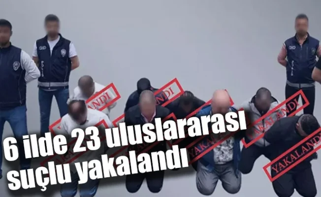 6 ilde 23 uluslararası suçlu yakalandı