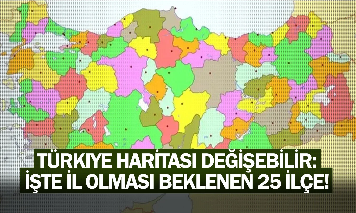 Türkiye haritası değişebilir: İşte il olması beklenen 25 ilçe!