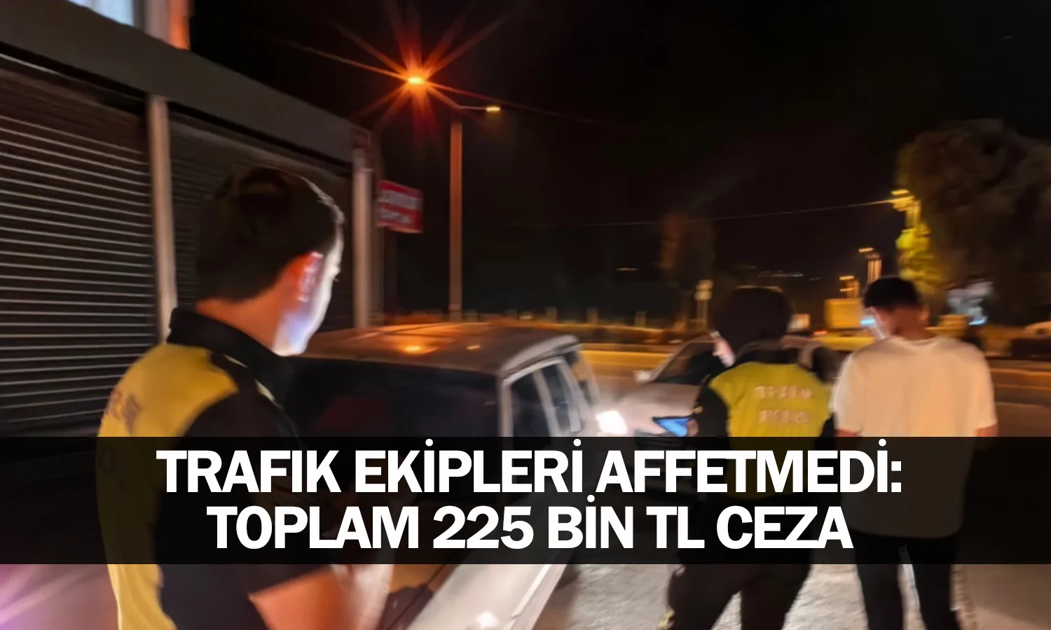 Trafik Ekipleri Affetmedi: Toplam 225 Bin TL Ceza